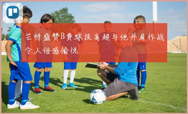芒特盛赞B费球技高超与他并肩作战令人倍感愉悦