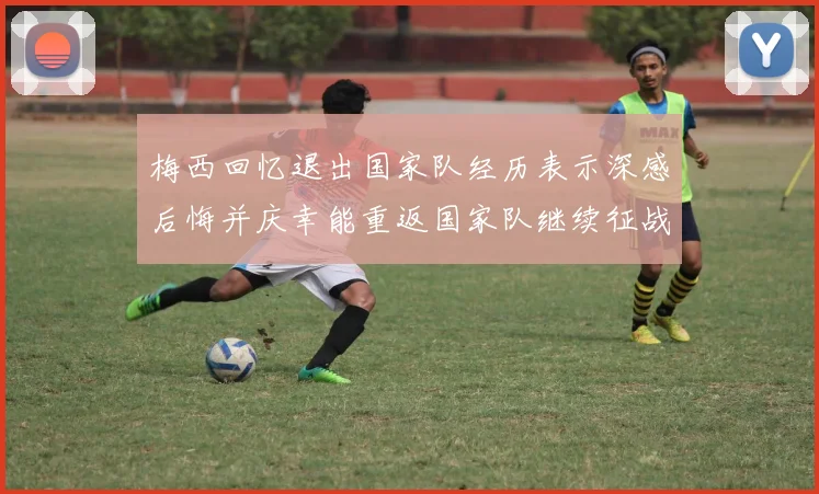 梅西回忆退出国家队经历表示深感后悔并庆幸能重返国家队继续征战