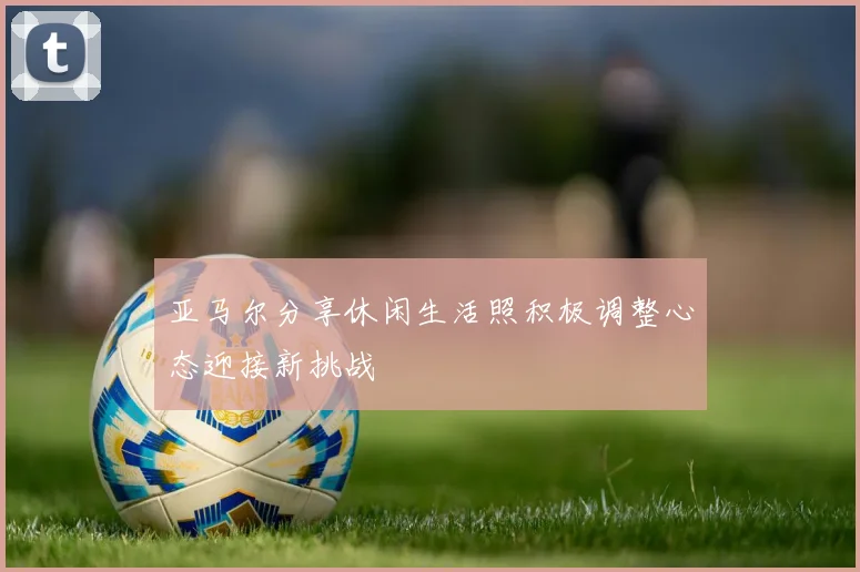 亚马尔分享休闲生活照积极调整心态迎接新挑战
