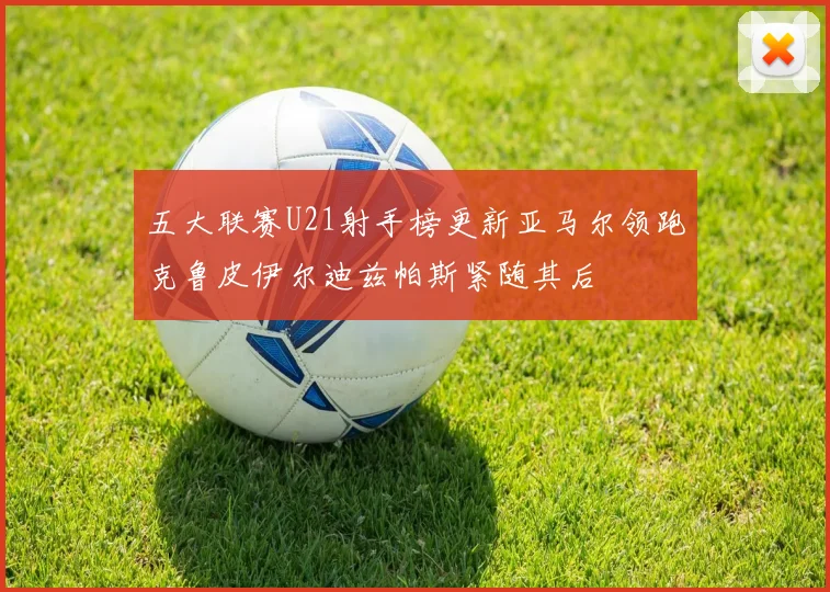 五大联赛U21射手榜更新亚马尔领跑克鲁皮伊尔迪兹帕斯紧随其后