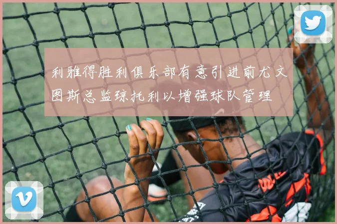 利雅得胜利俱乐部有意引进前尤文图斯总监琼托利以增强球队管理