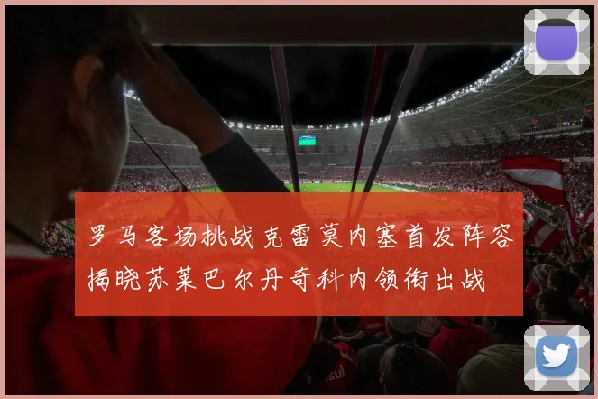 罗马客场挑战克雷莫内塞首发阵容揭晓苏莱巴尔丹奇科内领衔出战