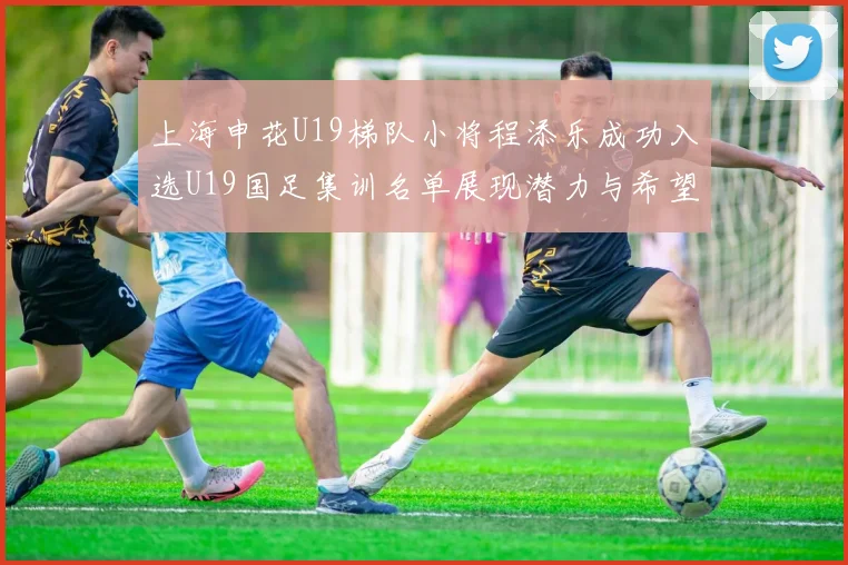 上海申花U19梯队小将程添乐成功入选U19国足集训名单展现潜力与希望
