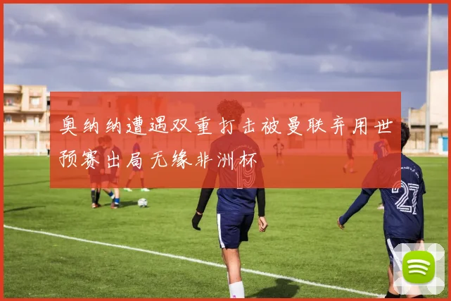 奥纳纳遭遇双重打击被曼联弃用世预赛出局无缘非洲杯