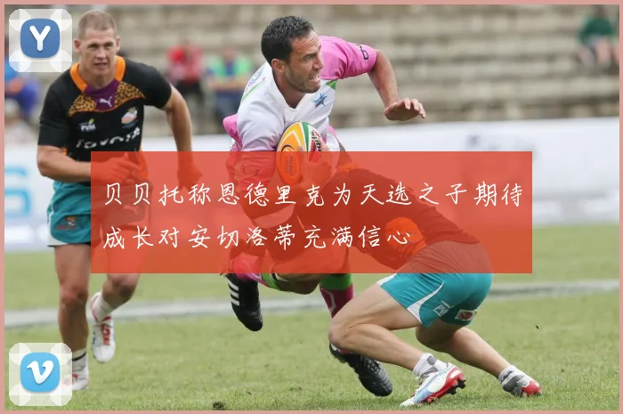 贝贝托称恩德里克为天选之子期待成长对安切洛蒂充满信心