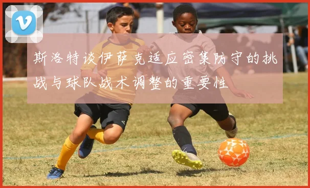 斯洛特谈伊萨克适应密集防守的挑战与球队战术调整的重要性