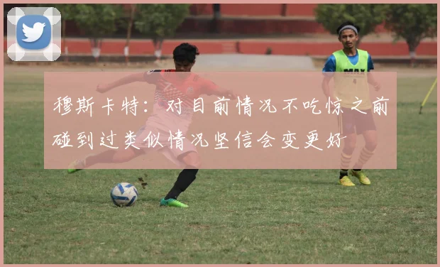 穆斯卡特：对目前情况不吃惊之前碰到过类似情况坚信会变更好