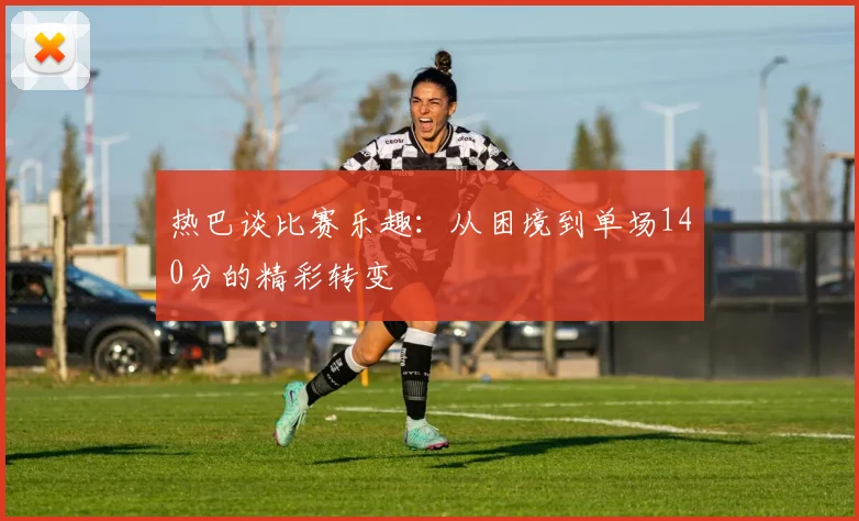 热巴谈比赛乐趣：从困境到单场140分的精彩转变