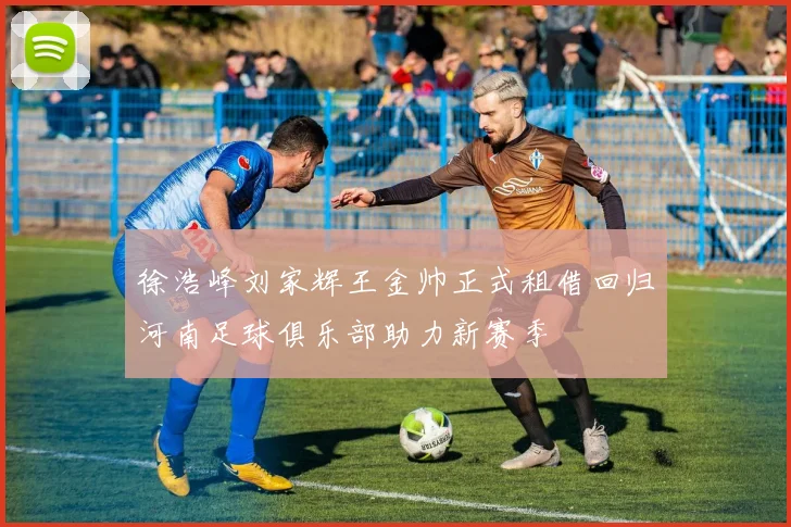 徐浩峰刘家辉王金帅正式租借回归河南足球俱乐部助力新赛季