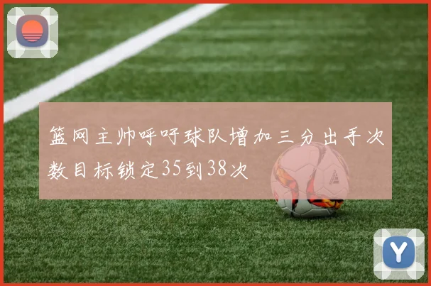 篮网主帅呼吁球队增加三分出手次数目标锁定35到38次