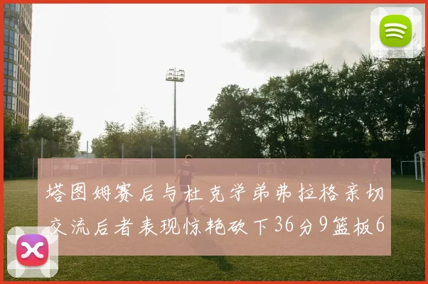 塔图姆赛后与杜克学弟弗拉格亲切交流后者表现惊艳砍下36分9篮板6助攻