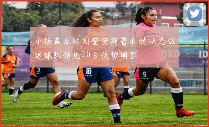 小杨最后时刻登场斯普利特状态低迷球队领先20分优势明显