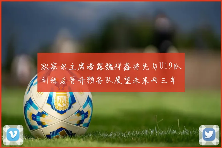 欧塞尔主席透露魏祥鑫将先与U19队训练后晋升预备队展望未来两三年进入一线队