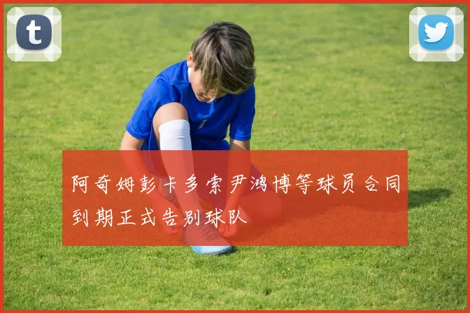 阿奇姆彭卡多索尹鸿博等球员合同到期正式告别球队