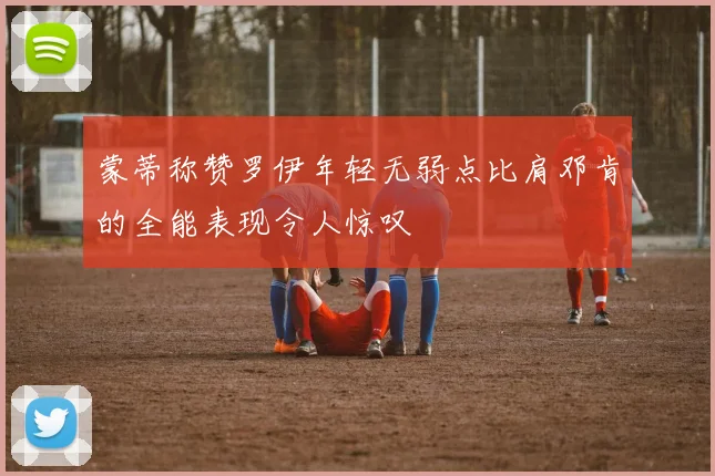 蒙蒂称赞罗伊年轻无弱点比肩邓肯的全能表现令人惊叹