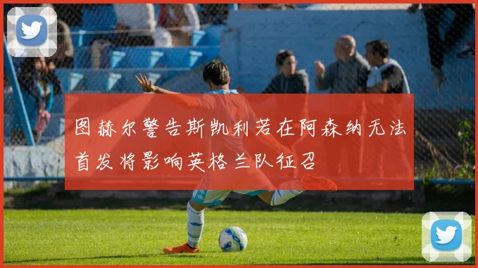 图赫尔警告斯凯利若在阿森纳无法首发将影响英格兰队征召