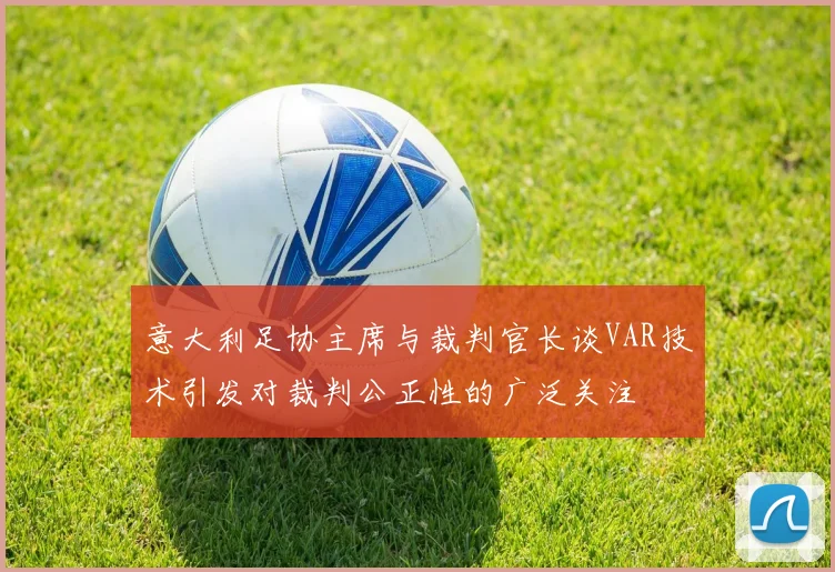 意大利足协主席与裁判官长谈VAR技术引发对裁判公正性的广泛关注