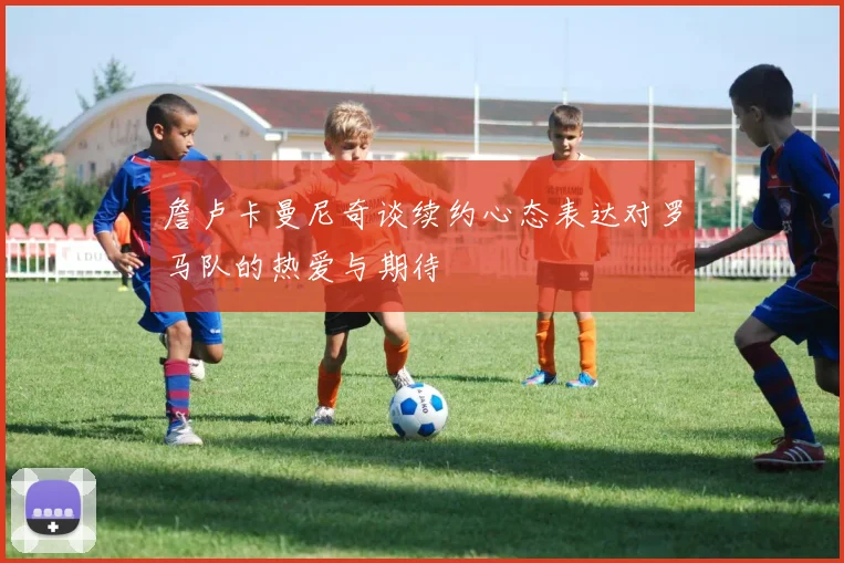 詹卢卡曼尼奇谈续约心态表达对罗马队的热爱与期待