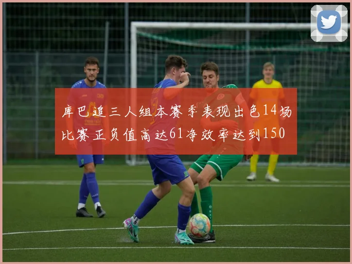 库巴追三人组本赛季表现出色14场比赛正负值高达61净效率达到150