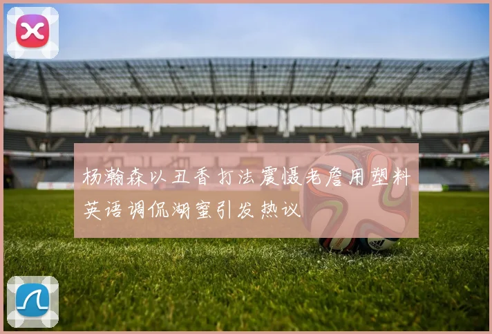 杨瀚森以丑香打法震慑老詹用塑料英语调侃湖蜜引发热议