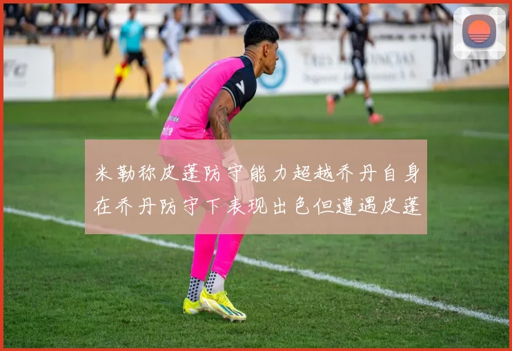 米勒称皮蓬防守能力超越乔丹自身在乔丹防守下表现出色但遭遇皮蓬阻击