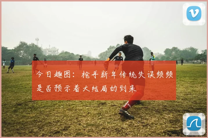 今日趣图：枪手新年传统失误频频是否预示着大结局的到来