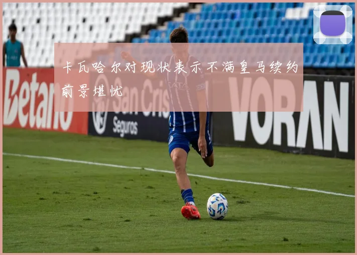 卡瓦哈尔对现状表示不满皇马续约前景堪忧