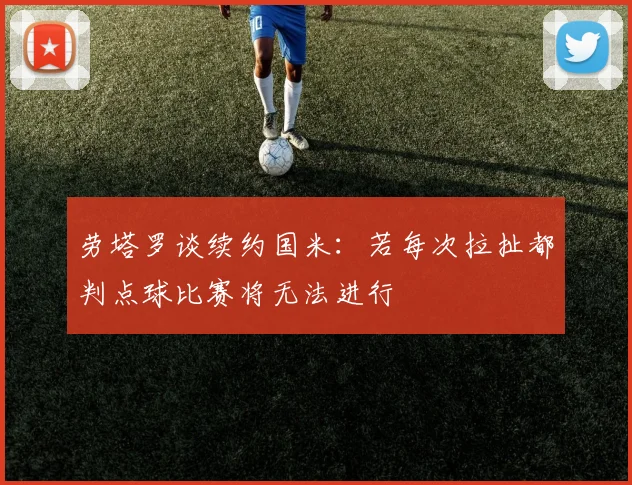 劳塔罗谈续约国米：若每次拉扯都判点球比赛将无法进行