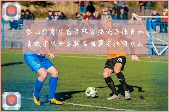 泰山新赛季首发阵容揭晓马德鲁加黄政宇联手后腰高准翼搭档阿尔瓦罗