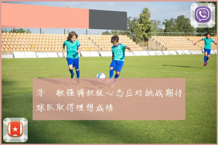 浮嶋敏强调积极心态应对挑战期待球队取得理想成绩