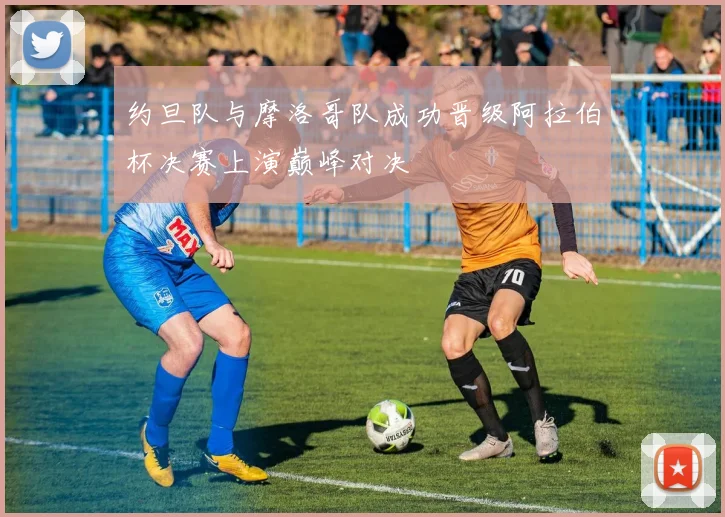 约旦队与摩洛哥队成功晋级阿拉伯杯决赛上演巅峰对决