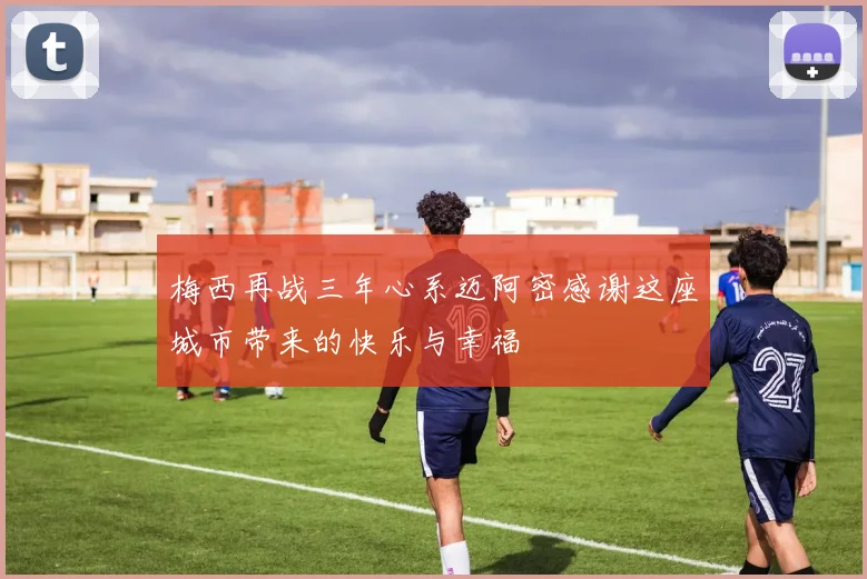 梅西再战三年心系迈阿密感谢这座城市带来的快乐与幸福