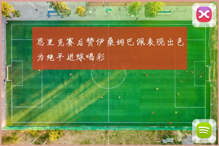 恩里克赛后赞伊桑姆巴佩表现出色为绝平进球喝彩