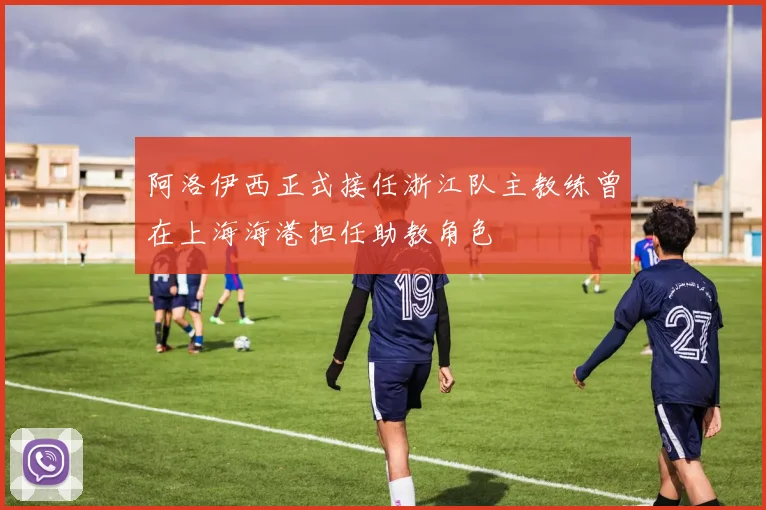 阿洛伊西正式接任浙江队主教练曾在上海海港担任助教角色