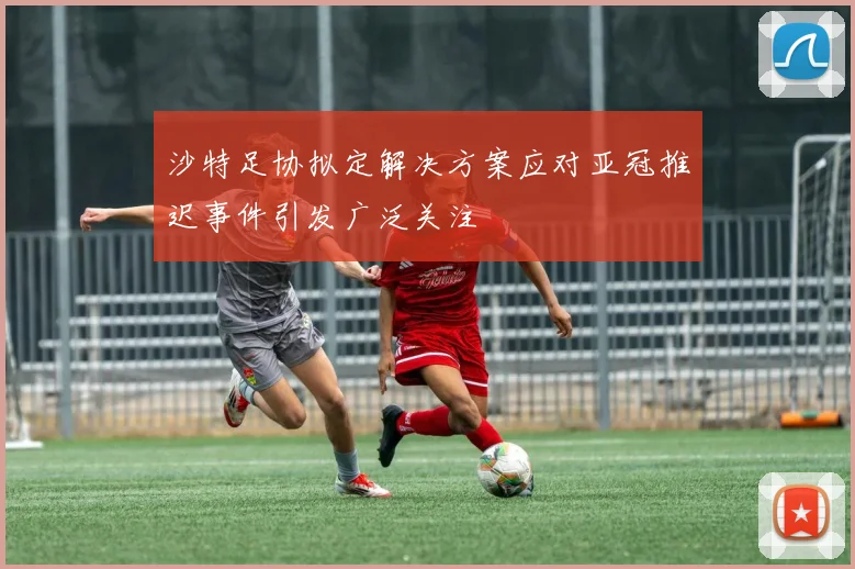 沙特足协拟定解决方案应对亚冠推迟事件引发广泛关注