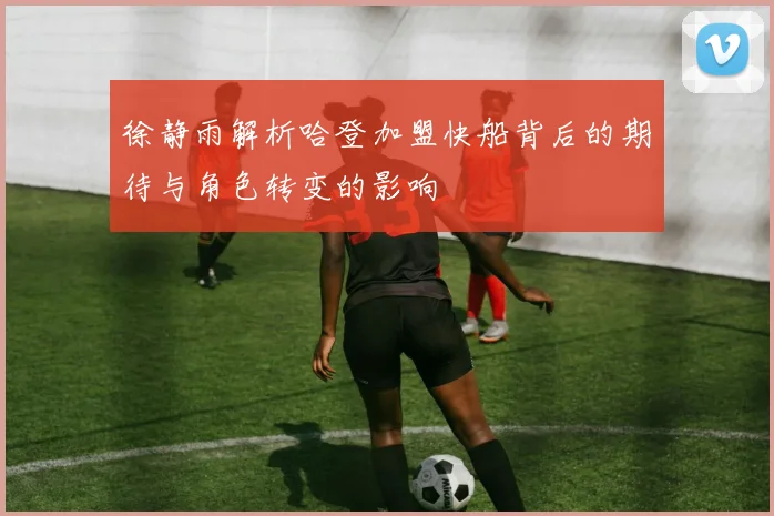 徐静雨解析哈登加盟快船背后的期待与角色转变的影响