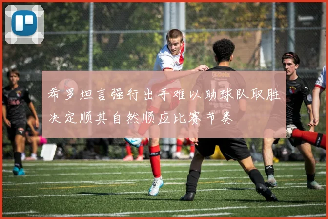 希罗坦言强行出手难以助球队取胜决定顺其自然顺应比赛节奏