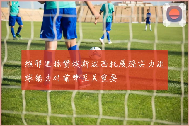 维耶里称赞埃斯波西托展现实力进球能力对前锋至关重要