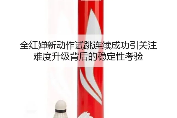 全红婵新动作试跳连续成功引关注 难度升级背后的稳定性考验